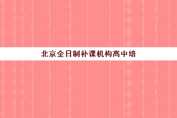 北京全日制补课机构高中培训机构如何选择？2025年最新实力榜单与择校全攻略