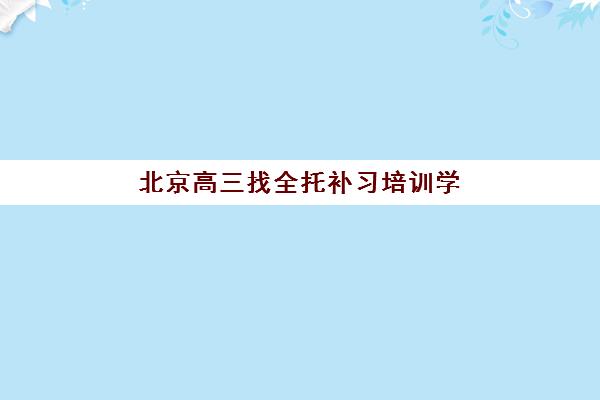北京高三找全托补习培训学校排名前十名如何查询？2025年最新十大机构详单、择校指南与报名全攻略