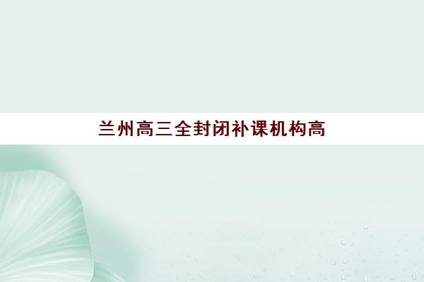 兰州高三全封闭补课机构高性价比公办机构TOP5如何选择？2025年权威排名解析与科学择校全指南