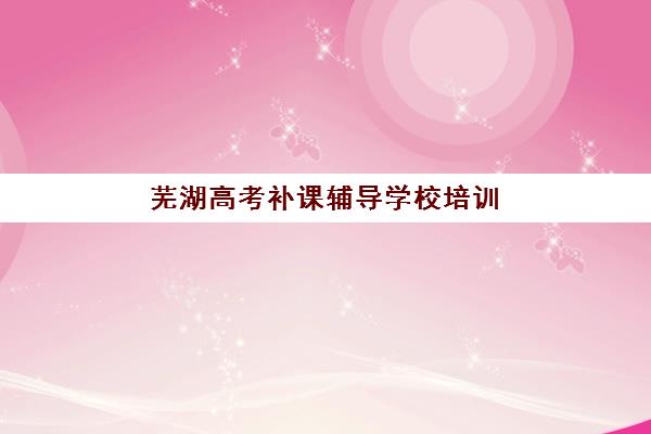 芜湖高考补课辅导学校培训机构有哪些学校好？2025年最新排名前十榜单对比与择校全攻略