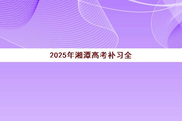 2025年湘潭高考补习全日制班时间如何规划？详细课程表、入学流程与备考策略全解析