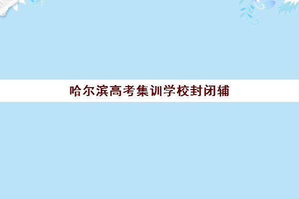 哈尔滨高考集训学校封闭辅导班哪个比较好一点？2025年十大封闭集训营实力排名与择校指南