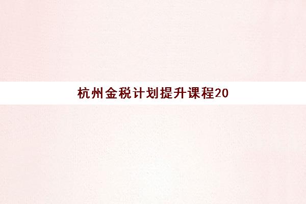 杭州金税计划提升课程2025年要求多少分？最新考核标准与高分通过全攻略详解