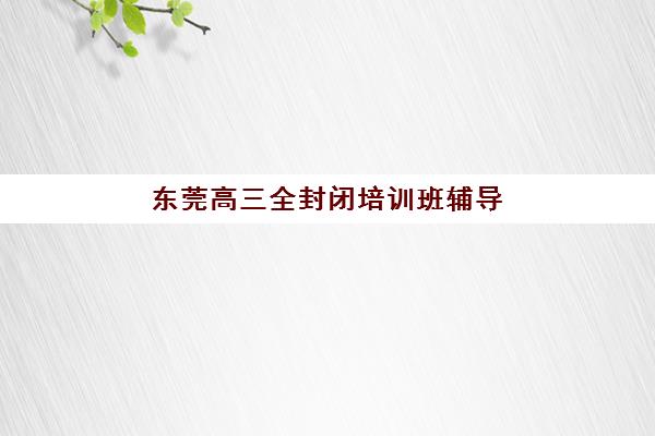 东莞高三全封闭培训班辅导班排名一览表？2025年十大机构课程特色、师资对比与择校指南