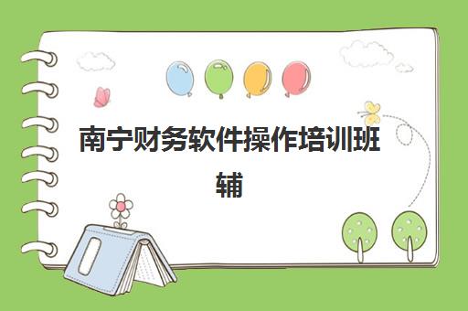 南宁财务软件操作培训班辅导班有哪些机构可以报？2025年最新排名、课程对比与就业指南全解析