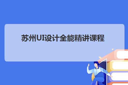 苏州UI设计全能精讲课程培训机构寄宿基地如何选择？2025年最新排名、课程对比与择校全指南