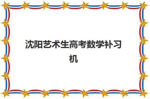 沈阳艺术生高考数学补习机构怎么选？2025年TOP10实力榜单、课程特色解析与提分策略全指南