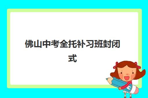 佛山中考全托补习班封闭式集训营有哪些地方？2025年最新十大校区分布、课程特色与择校全攻略