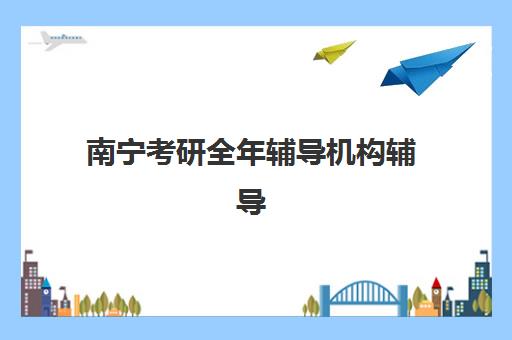 南宁考研全年辅导机构辅导班哪个比较好一点？2025年最新实力排名、择校指南与成功经验深度解析