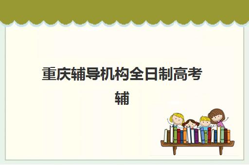 重庆辅导机构全日制高考辅导班有哪些学校可以报？2025年最新排名、择校指南与报名全攻略