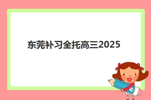 东莞补习全托高三2025报名时间是多少？最新权威时间表、各机构报名流程解析与科学择校全指南