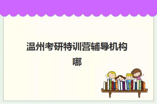 温州考研特训营辅导机构哪家强些？2025年最新权威排名、择校技巧与成功案例解析