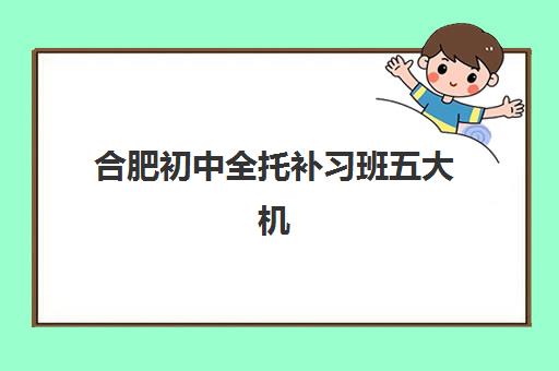 合肥初中全托补习班五大机构竞争力报告如何参考？2025年最新排名、择校指南与避坑全攻略