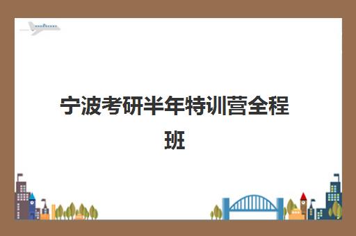 宁波考研半年特训营全程班辅导培训机构有哪些？2025年十大实力机构排名、课程特色与择校全指南