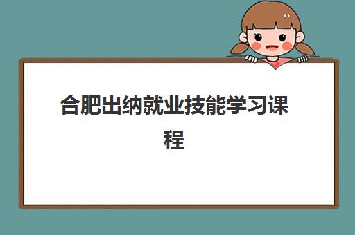 合肥出纳就业技能学习课程培训机构有哪些学校好？2025年最新权威排名与高性价比择校全攻略
