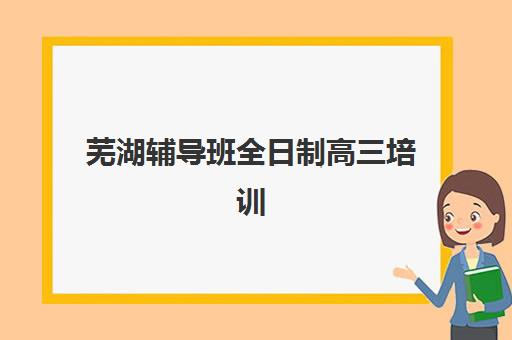 芜湖辅导班全日制高三培训班哪家好多少钱？2025年最新排名、价格对比与择校指南全解析