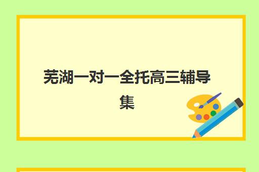 芜湖一对一全托高三辅导集训营排名前十名如何选择？2025年最新机构评测、各校特色解析与科学择校指南