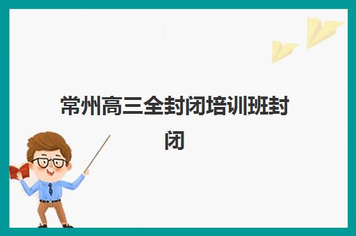 常州高三全封闭培训班封闭式集训营地址电话如何查询？2025年最新机构清单、联系方式与科学择校全指南