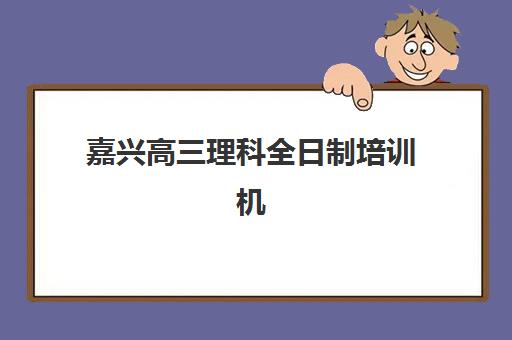 嘉兴高三理科全日制培训机构哪家口碑比较好？2025年真实口碑评测、择校指南与避坑攻略