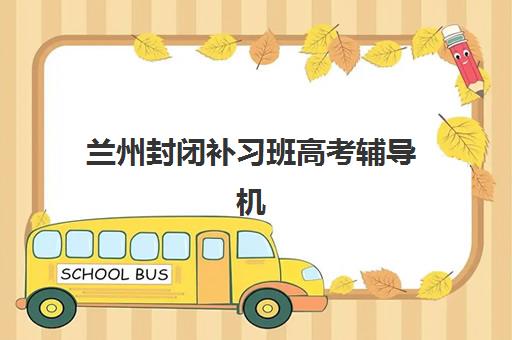 兰州封闭补习班高考辅导机构排名一览表最新如何查询？2025年权威榜单与择校全指南