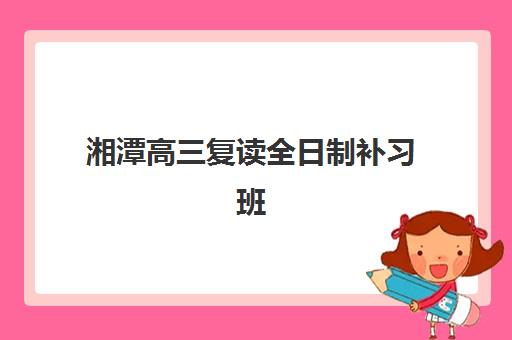 湘潭高三复读全日制补习班什么时候报名考试？2025年报名时间表与择校全攻略