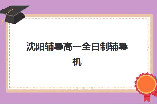 沈阳辅导高一全日制辅导机构排名榜最新如何查询？2025年权威榜单、择校指南与成功案例深度解析