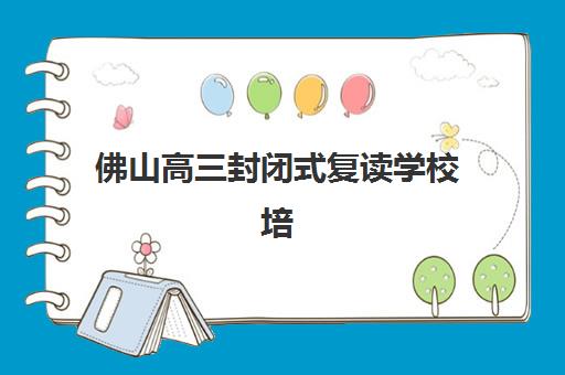 佛山高三封闭式复读学校培训机构哪个更好一点？2025年最新权威排名解析、各校特色对比与科学择校全攻略