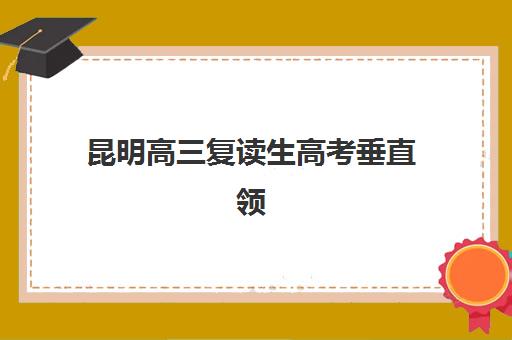 昆明高三复读生高考垂直领域TOP10如何选择？2025年十大权威机构排名、择校指南与避坑全攻略