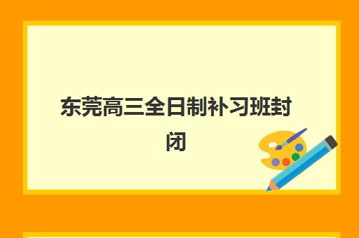 东莞高三全日制补习班封闭式集训营有哪些机构？2025年最新TOP10排名、特色解析与择校全攻略