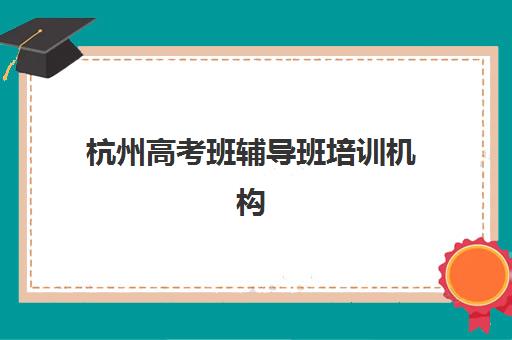 杭州高考班辅导班培训机构有哪些学校可以选择？2025年最新权威排名、择校标准与成功经验全解析