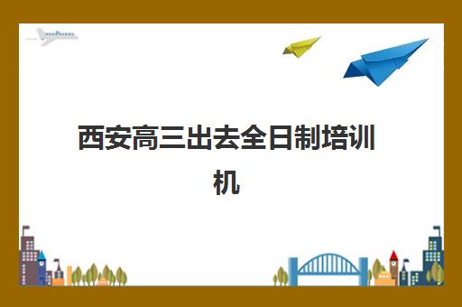 西安高三出去全日制培训机构有哪些地方？2025年最新权威地址大全、择校指南与实地考察全攻略