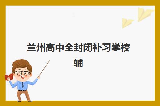 兰州高中全封闭补习学校辅导学校哪家好一点？2025年最新排名对比、择校指南与避坑攻略