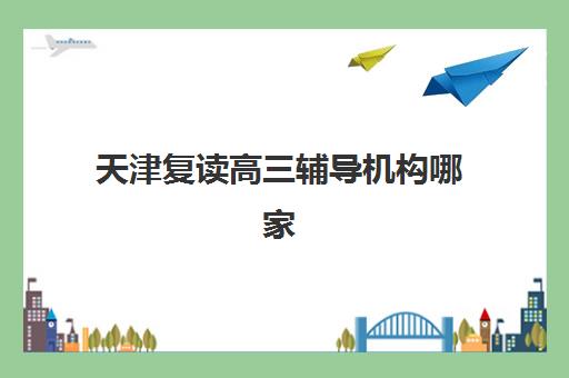 天津复读高三辅导机构哪家强些啊？2025年最新实力排行榜、择校指南与避坑全攻略