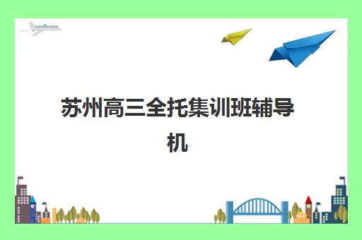 苏州高三全托集训班辅导机构哪家比较好？2025年最新十大排名、课程特色与择校全攻略