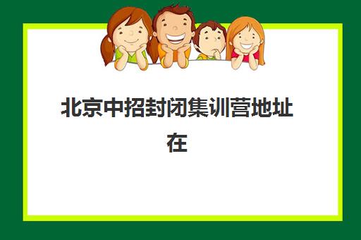 北京中招封闭集训营地址在哪？2025年十大校区分布与择校攻略