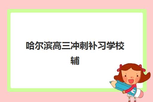 哈尔滨高三冲刺补习学校辅导班哪个比较好一点？2025年最新权威排名解析、择校标准与成功案例全指南