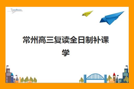 常州高三复读全日制补课学校集训营哪家口碑好？2025年本地机构实力榜与择校避坑全指南