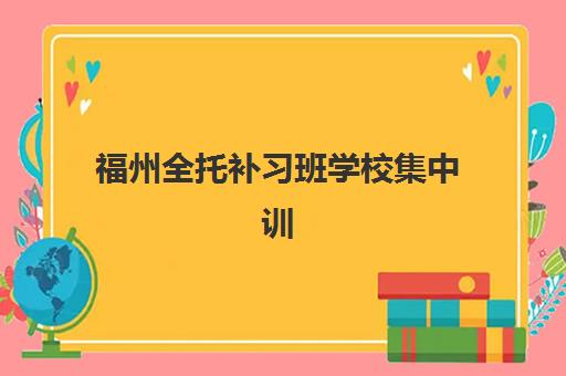 福州全托补习班学校集中训练营在哪个学校？2025年最新校区分布、选择指南与实地考察全攻略