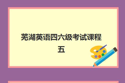 芜湖英语四六级考试课程五大机构服务案例集如何选择？2025年最新排名、课程特色与学员真实反馈全解析