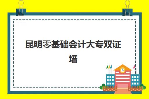 昆明零基础会计大专双证培训课程培训机构费用多少？2023年最新费用标准、性价比分析与择校指南全解析
