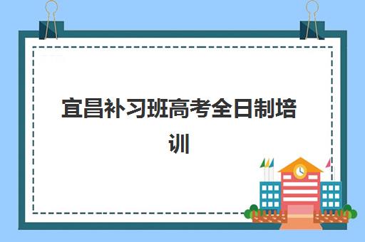 宜昌补习班高考全日制培训学校排名一览表最新如何查询？2025年权威榜单、各机构特色对比与科学择校全指南