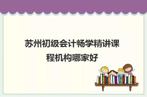 苏州初级会计畅学精讲课程机构哪家好(实力排名)？2025年最新权威榜单、择校指南与报读全攻略