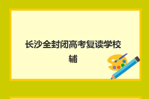 长沙全封闭高考复读学校辅导班有哪些学校可以报？2025年最新前十排名、择校指南与成功案例深度解析