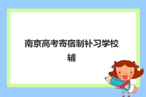 南京高考寄宿制补习学校辅导培训机构有哪些学校？2025年权威Top10榜单、择校指南与备考全攻略