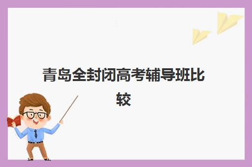 青岛全封闭高考辅导班比较厉害的培训机构如何选择？2025年最新权威排名、各机构特色解析与科学择校指南