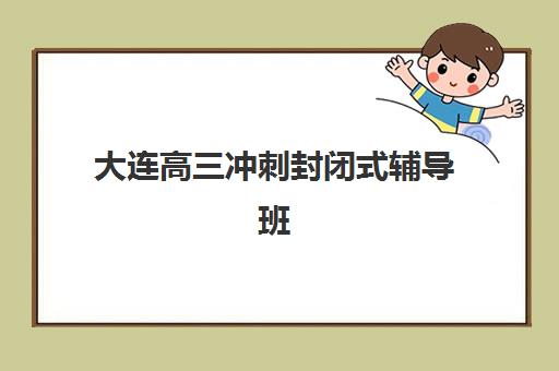 大连高三冲刺封闭式辅导班五大特色机构如何评估？2025年最新多维评估标准、顶尖机构对比与科学择校全攻略