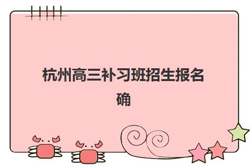 杭州高三补习班招生报名确认时间是几号啊？2025年各机构时间表与成功报名全指南
