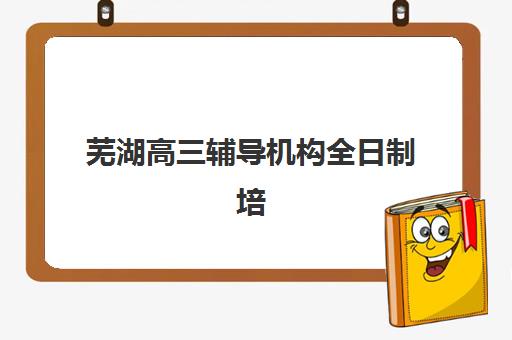 芜湖高三辅导机构全日制培训班哪家好多少钱？2025年最新权威排名、费用解析与择校指南全攻略