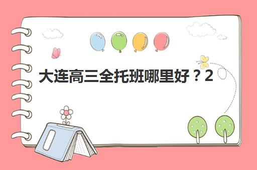 大连高三全托班哪里好？2025年十大辅导机构校区分布与特色解析