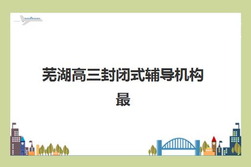 芜湖高三封闭式辅导机构最容易的大学排名如何查询？2025年权威机构升学榜、择校策略与避坑指南